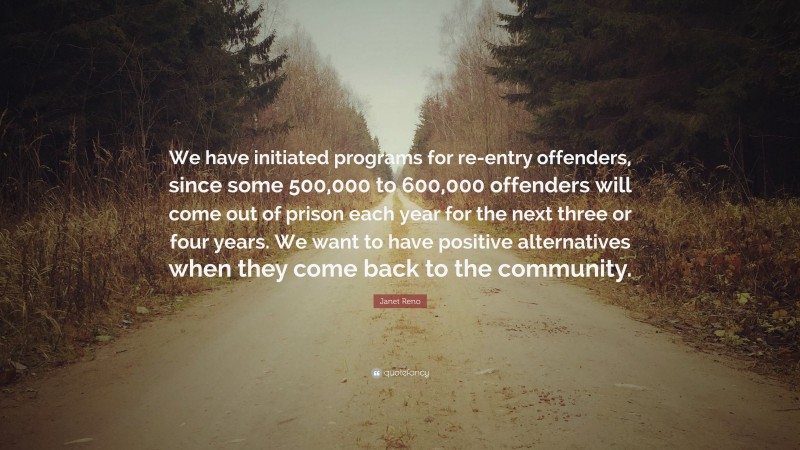 Janet Reno Quote: “We have initiated programs for re-entry offenders, since some 500,000 to 600,000 offenders will come out of prison each year for the next three or four years. We want to have positive alternatives when they come back to the community.”