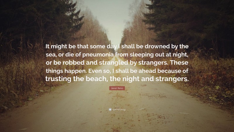 Janet Reno Quote: “It might be that some day I shall be drowned by the sea, or die of pneumonia from sleeping out at night, or be robbed and strangled by strangers. These things happen. Even so, I shall be ahead because of trusting the beach, the night and strangers.”