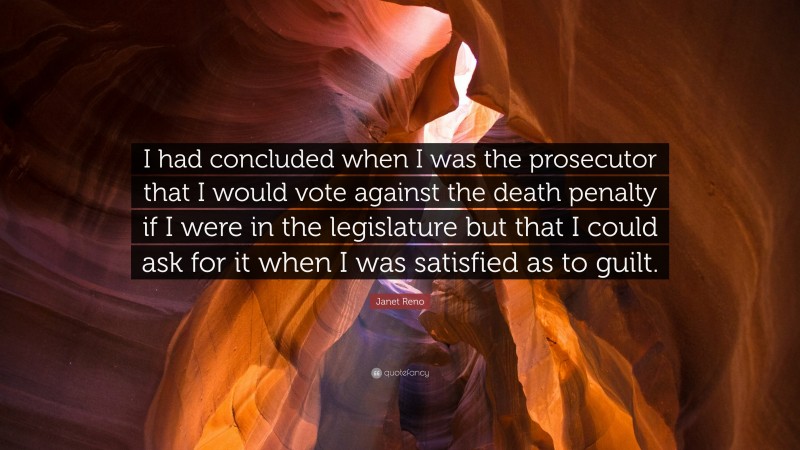 Janet Reno Quote: “I had concluded when I was the prosecutor that I would vote against the death penalty if I were in the legislature but that I could ask for it when I was satisfied as to guilt.”