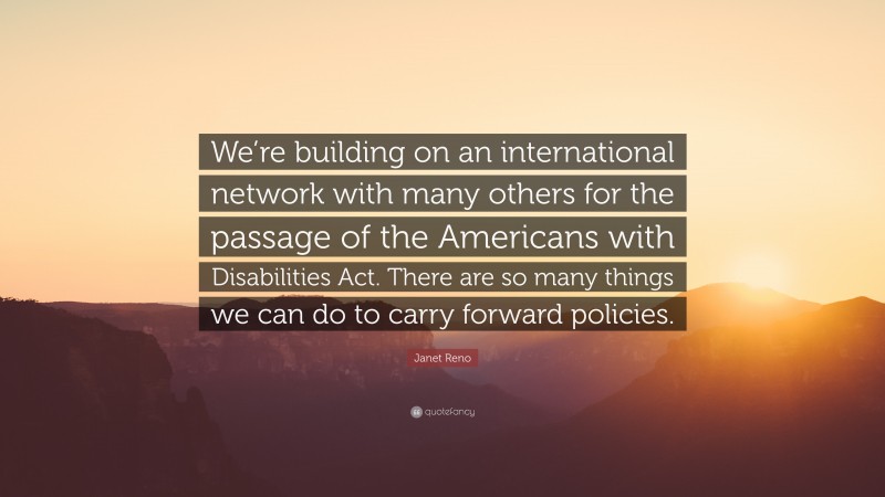 Janet Reno Quote: “We’re building on an international network with many others for the passage of the Americans with Disabilities Act. There are so many things we can do to carry forward policies.”