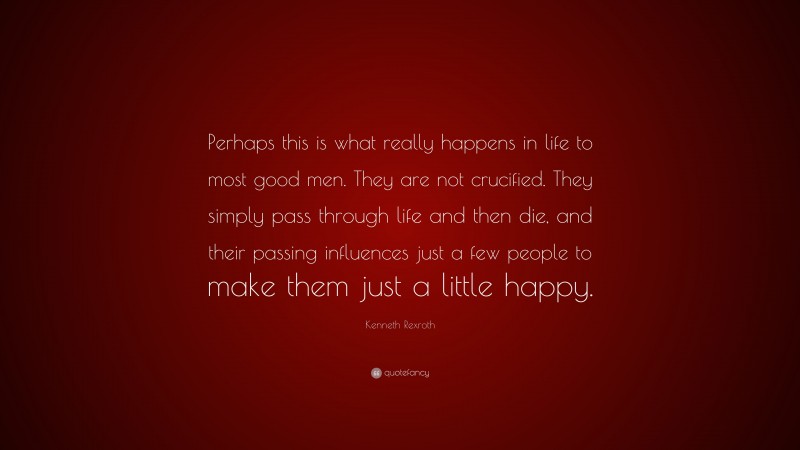 Kenneth Rexroth Quote: “Perhaps this is what really happens in life to most good men. They are not crucified. They simply pass through life and then die, and their passing influences just a few people to make them just a little happy.”