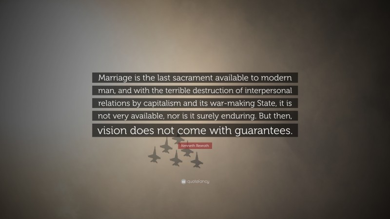 Kenneth Rexroth Quote: “Marriage is the last sacrament available to modern man, and with the terrible destruction of interpersonal relations by capitalism and its war-making State, it is not very available, nor is it surely enduring. But then, vision does not come with guarantees.”