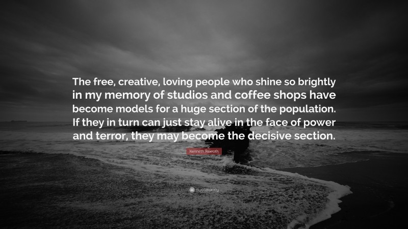 Kenneth Rexroth Quote: “The free, creative, loving people who shine so brightly in my memory of studios and coffee shops have become models for a huge section of the population. If they in turn can just stay alive in the face of power and terror, they may become the decisive section.”