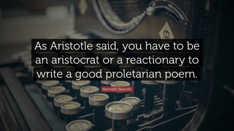 Kenneth Rexroth Quote: “As Aristotle said, you have to be an aristocrat or a reactionary to write a good proletarian poem.”