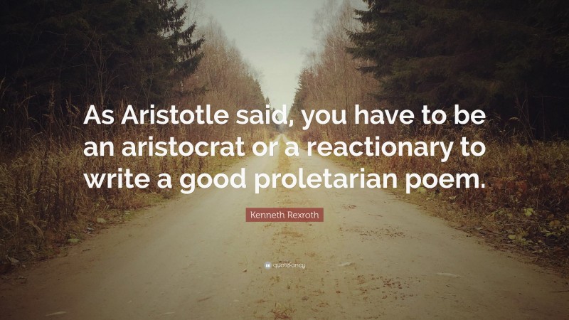 Kenneth Rexroth Quote: “As Aristotle said, you have to be an aristocrat or a reactionary to write a good proletarian poem.”