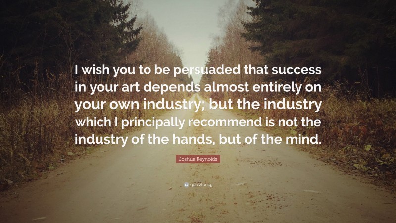 Joshua Reynolds Quote: “I wish you to be persuaded that success in your art depends almost entirely on your own industry; but the industry which I principally recommend is not the industry of the hands, but of the mind.”