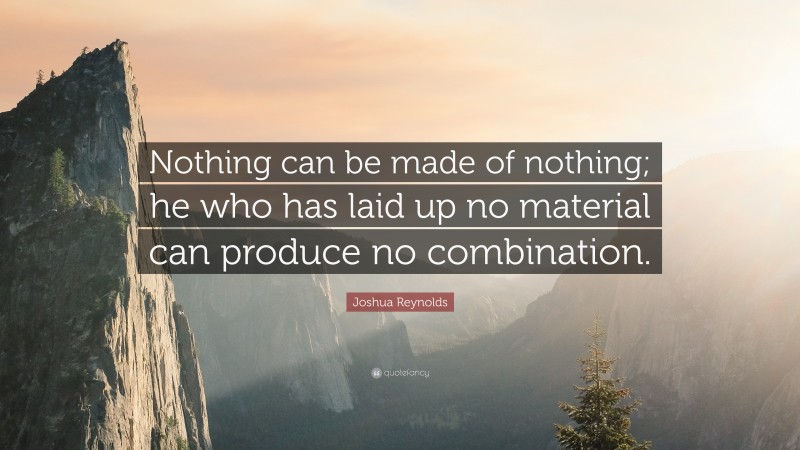 Joshua Reynolds Quote: “Nothing can be made of nothing; he who has laid up no material can produce no combination.”