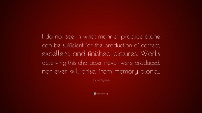 Joshua Reynolds Quote: “I do not see in what manner practice alone can be sufficient for the production of correct, excellent, and finished pictures. Works deserving this character never were produced, nor ever will arise, from memory alone...”