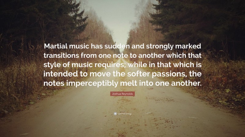 Joshua Reynolds Quote: “Martial music has sudden and strongly marked transitions from one note to another which that style of music requires; while in that which is intended to move the softer passions, the notes imperceptibly melt into one another.”