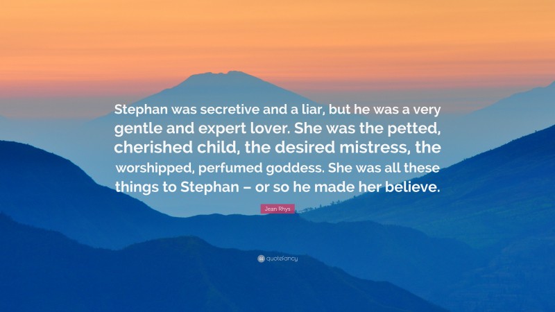 Jean Rhys Quote: “Stephan was secretive and a liar, but he was a very gentle and expert lover. She was the petted, cherished child, the desired mistress, the worshipped, perfumed goddess. She was all these things to Stephan – or so he made her believe.”