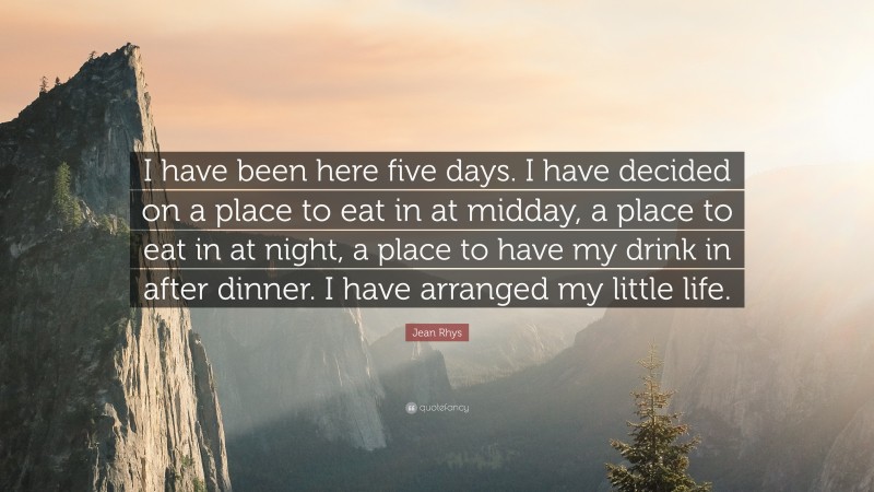 Jean Rhys Quote: “I have been here five days. I have decided on a place to eat in at midday, a place to eat in at night, a place to have my drink in after dinner. I have arranged my little life.”