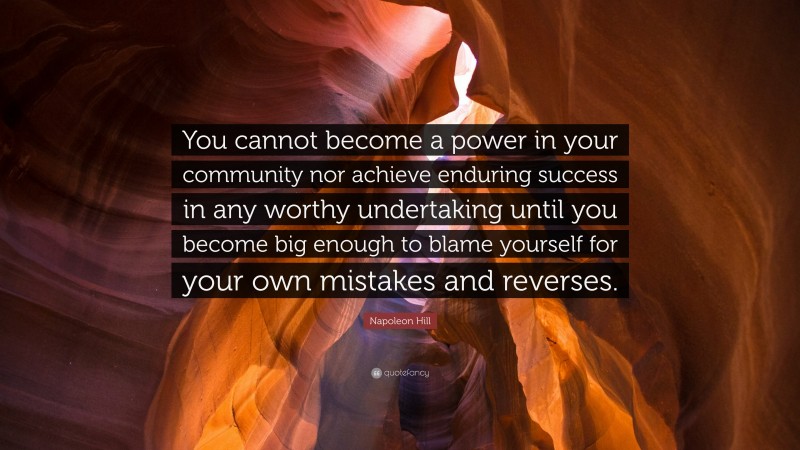 Napoleon Hill Quote: “You cannot become a power in your community nor achieve enduring success in any worthy undertaking until you become big enough to blame yourself for your own mistakes and reverses.”