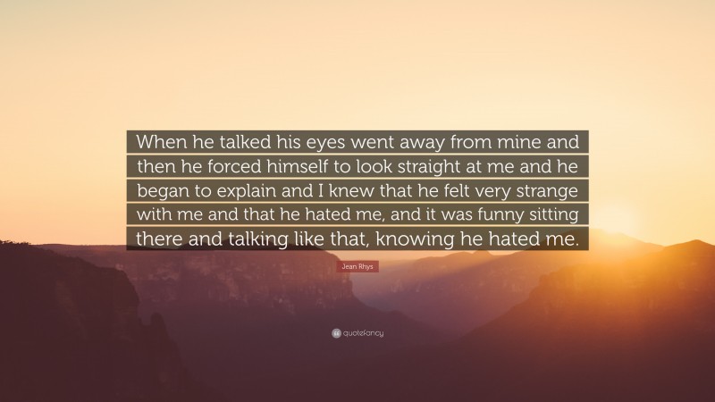 Jean Rhys Quote: “When he talked his eyes went away from mine and then he forced himself to look straight at me and he began to explain and I knew that he felt very strange with me and that he hated me, and it was funny sitting there and talking like that, knowing he hated me.”