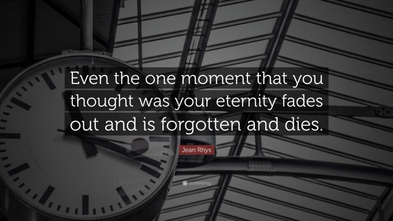 Jean Rhys Quote: “Even the one moment that you thought was your eternity fades out and is forgotten and dies.”