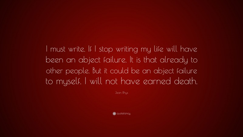 Jean Rhys Quote: “I must write. If I stop writing my life will have been an abject failure. It is that already to other people. But it could be an abject failure to myself. I will not have earned death.”