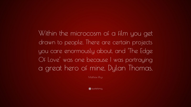 Matthew Rhys Quote: “Within the microcosm of a film you get drawn to people. There are certain projects you care enormously about, and ‘The Edge Of Love’ was one because I was portraying a great hero of mine, Dylan Thomas.”