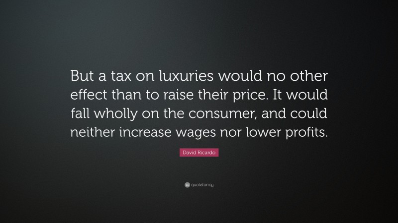 David Ricardo Quote: “But a tax on luxuries would no other effect than to raise their price. It would fall wholly on the consumer, and could neither increase wages nor lower profits.”