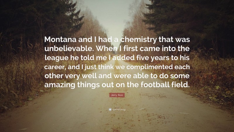 Jerry Rice Quote: “Montana and I had a chemistry that was unbelievable. When I first came into the league he told me I added five years to his career, and I just think we complimented each other very well and were able to do some amazing things out on the football field.”