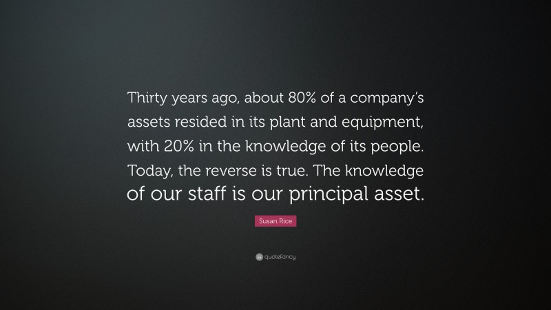 Susan Rice Quote: “Thirty years ago, about 80% of a company’s assets resided in its plant and equipment, with 20% in the knowledge of its people. Today, the reverse is true. The knowledge of our staff is our principal asset.”