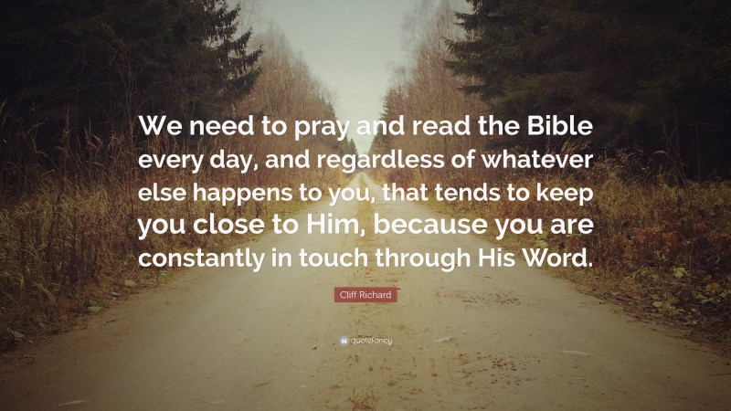 Cliff Richard Quote: “We need to pray and read the Bible every day, and regardless of whatever else happens to you, that tends to keep you close to Him, because you are constantly in touch through His Word.”