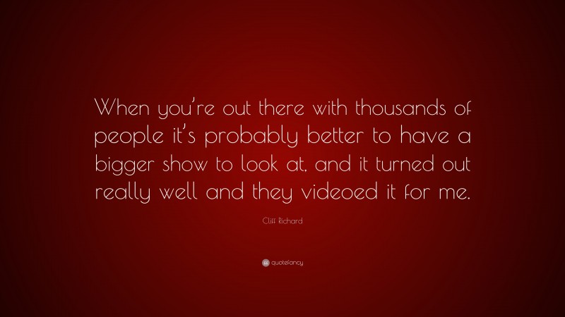 Cliff Richard Quote: “When you’re out there with thousands of people it’s probably better to have a bigger show to look at, and it turned out really well and they videoed it for me.”