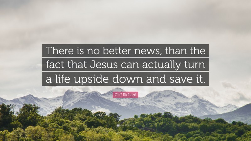 Cliff Richard Quote: “There is no better news, than the fact that Jesus can actually turn a life upside down and save it.”