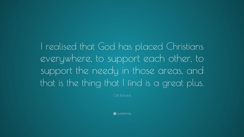 Cliff Richard Quote: “I realised that God has placed Christians everywhere, to support each other, to support the needy in those areas, and that is the thing that I find is a great plus.”