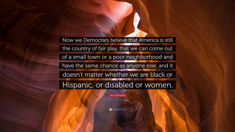 Ann Richards Quote: “Now we Democrats believe that America is still the country of fair play, that we can come out of a small town or a poor neighborhood and have the same chance as anyone else, and it doesn’t matter whether we are black or Hispanic, or disabled or women.”