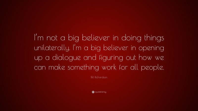 Bill Richardson Quote: “I’m not a big believer in doing things unilaterally. I’m a big believer in opening up a dialogue and figuring out how we can make something work for all people.”