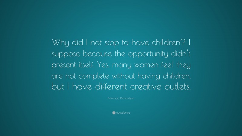 Miranda Richardson Quote: “Why did I not stop to have children? I suppose because the opportunity didn’t present itself. Yes, many women feel they are not complete without having children, but I have different creative outlets.”