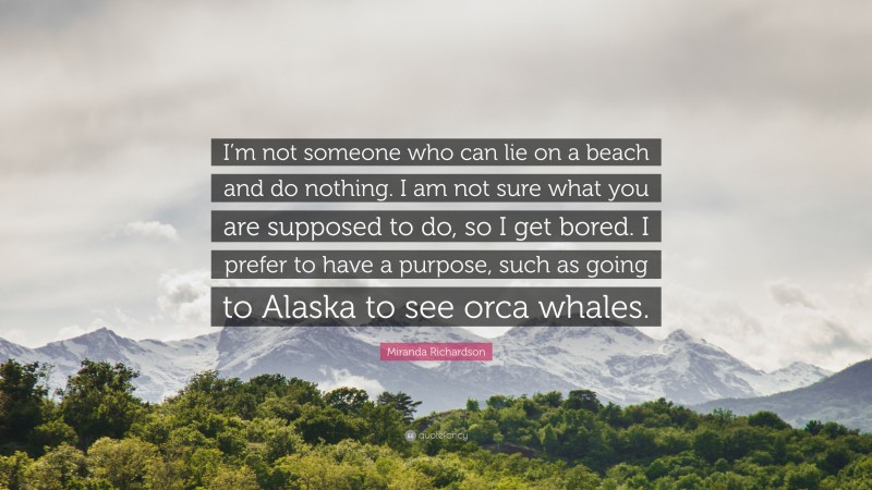 Miranda Richardson Quote: “I’m not someone who can lie on a beach and do nothing. I am not sure what you are supposed to do, so I get bored. I prefer to have a purpose, such as going to Alaska to see orca whales.”