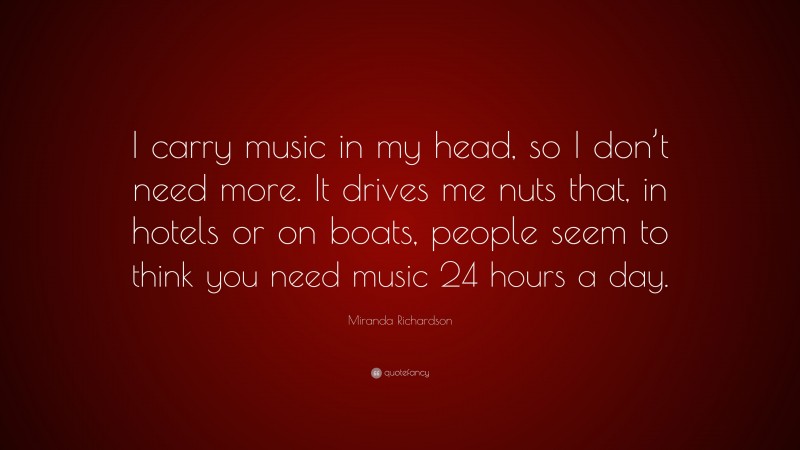 Miranda Richardson Quote: “I carry music in my head, so I don’t need more. It drives me nuts that, in hotels or on boats, people seem to think you need music 24 hours a day.”