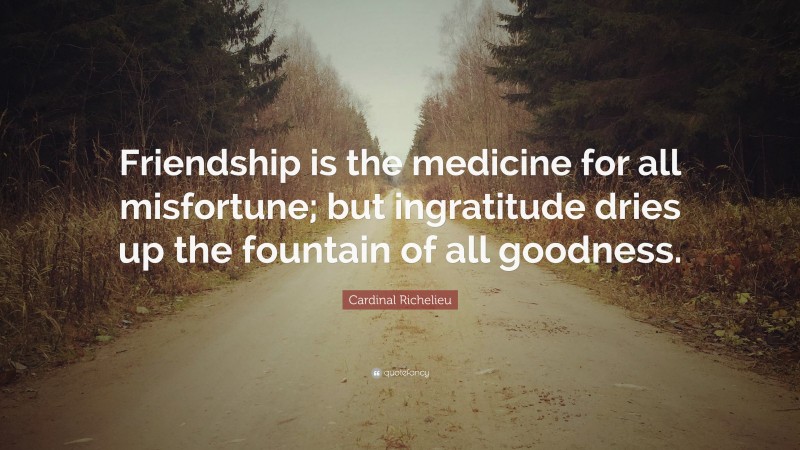 Cardinal Richelieu Quote: “Friendship is the medicine for all misfortune; but ingratitude dries up the fountain of all goodness.”