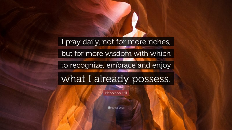 Napoleon Hill Quote: “I pray daily, not for more riches, but for more wisdom with which to recognize, embrace and enjoy what I already possess.”