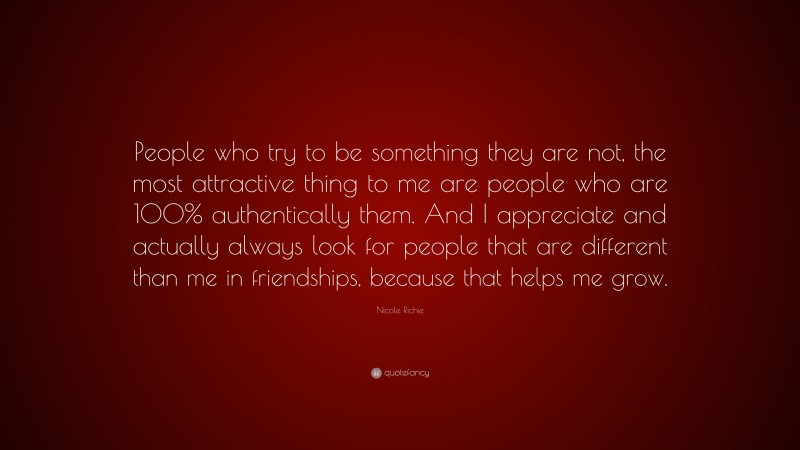 Nicole Richie Quote: “People who try to be something they are not, the most attractive thing to me are people who are 100% authentically them. And I appreciate and actually always look for people that are different than me in friendships, because that helps me grow.”