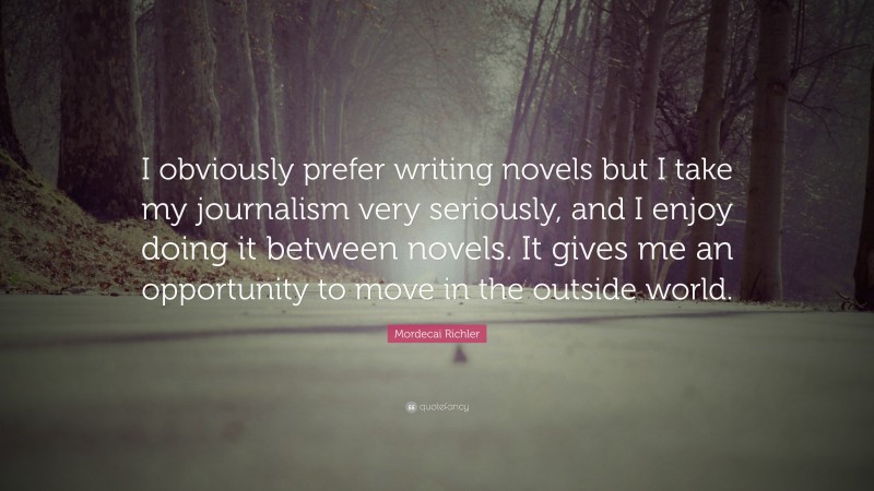 Mordecai Richler Quote: “I obviously prefer writing novels but I take my journalism very seriously, and I enjoy doing it between novels. It gives me an opportunity to move in the outside world.”
