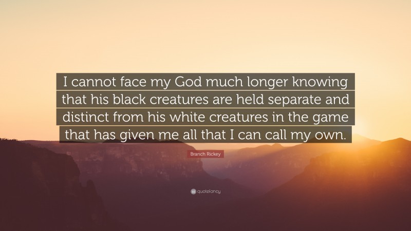 Branch Rickey Quote: “I cannot face my God much longer knowing that his black creatures are held separate and distinct from his white creatures in the game that has given me all that I can call my own.”