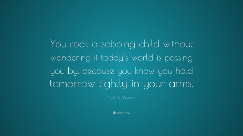 Neal A. Maxwell Quote: “You rock a sobbing child without wondering if today’s world is passing you by, because you know you hold tomorrow tightly in your arms.”