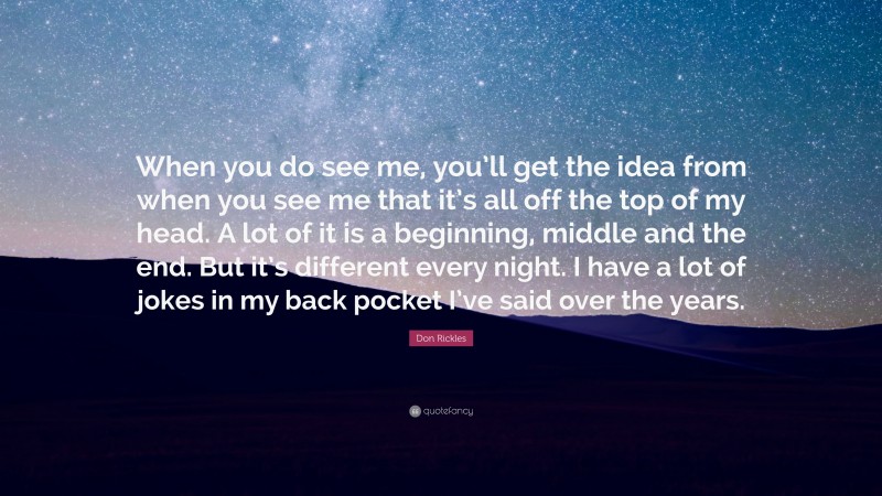 Don Rickles Quote: “When you do see me, you’ll get the idea from when you see me that it’s all off the top of my head. A lot of it is a beginning, middle and the end. But it’s different every night. I have a lot of jokes in my back pocket I’ve said over the years.”