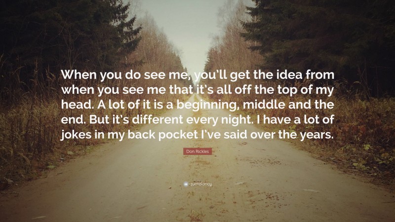 Don Rickles Quote: “When you do see me, you’ll get the idea from when you see me that it’s all off the top of my head. A lot of it is a beginning, middle and the end. But it’s different every night. I have a lot of jokes in my back pocket I’ve said over the years.”