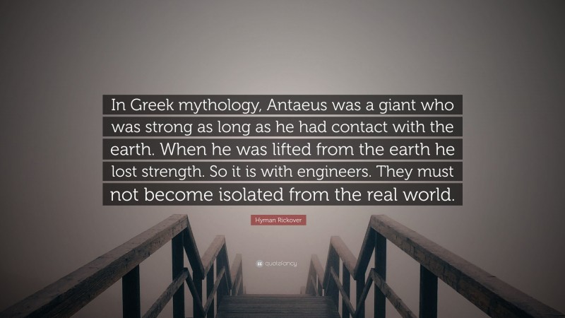 Hyman Rickover Quote: “In Greek mythology, Antaeus was a giant who was strong as long as he had contact with the earth. When he was lifted from the earth he lost strength. So it is with engineers. They must not become isolated from the real world.”