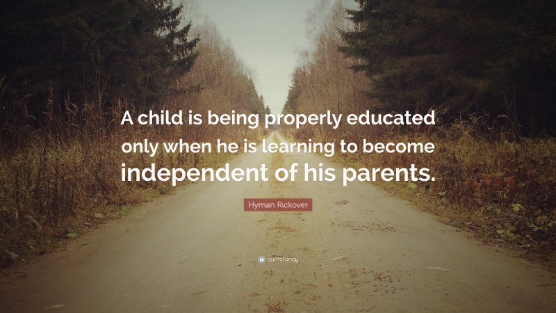 Hyman Rickover Quote: “A child is being properly educated only when he is learning to become independent of his parents.”