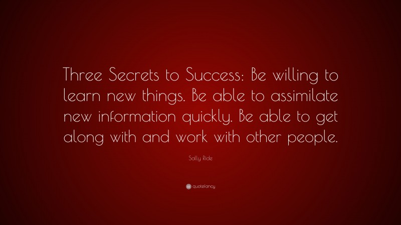 Sally Ride Quote: “Three Secrets to Success: Be willing to learn new things. Be able to assimilate new information quickly. Be able to get along with and work with other people.”