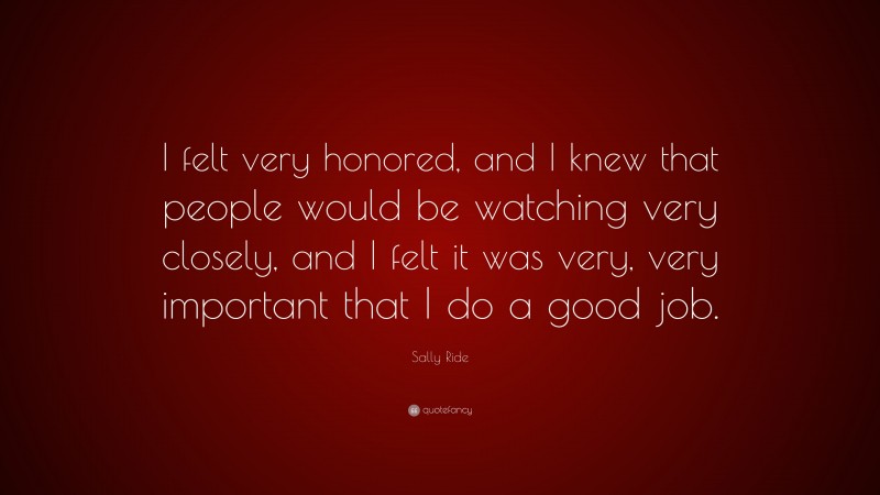 Sally Ride Quote: “I felt very honored, and I knew that people would be watching very closely, and I felt it was very, very important that I do a good job.”