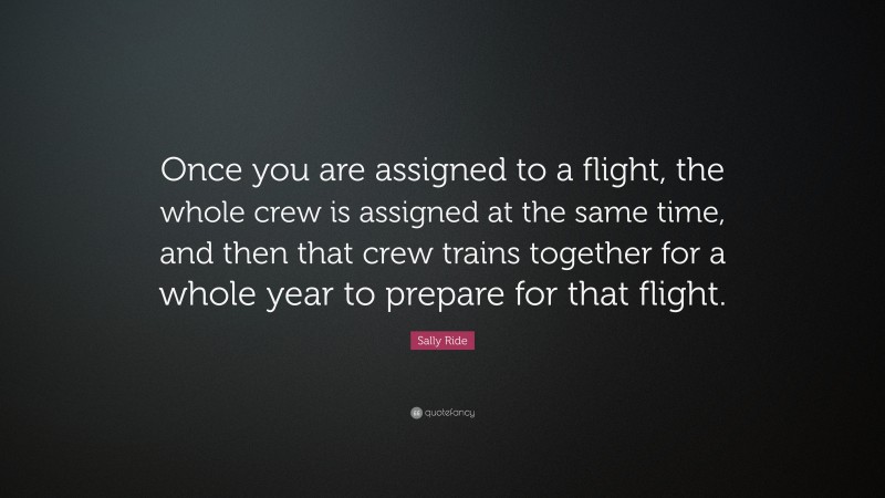 Sally Ride Quote: “Once you are assigned to a flight, the whole crew is assigned at the same time, and then that crew trains together for a whole year to prepare for that flight.”