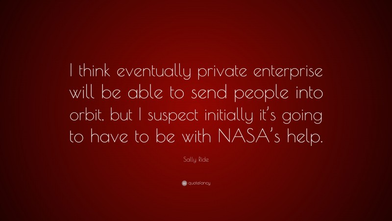 Sally Ride Quote: “I think eventually private enterprise will be able to send people into orbit, but I suspect initially it’s going to have to be with NASA’s help.”