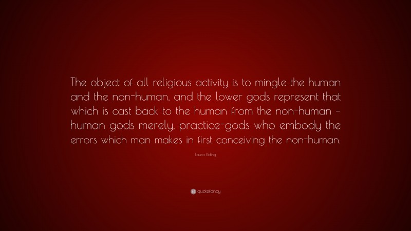 Laura Riding Quote: “The object of all religious activity is to mingle the human and the non-human, and the lower gods represent that which is cast back to the human from the non-human – human gods merely, practice-gods who embody the errors which man makes in first conceiving the non-human.”