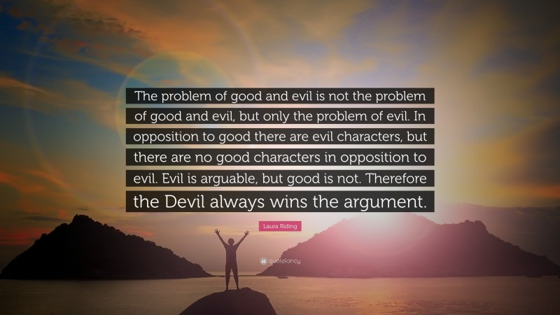 Laura Riding Quote: “The problem of good and evil is not the problem of good and evil, but only the problem of evil. In opposition to good there are evil characters, but there are no good characters in opposition to evil. Evil is arguable, but good is not. Therefore the Devil always wins the argument.”