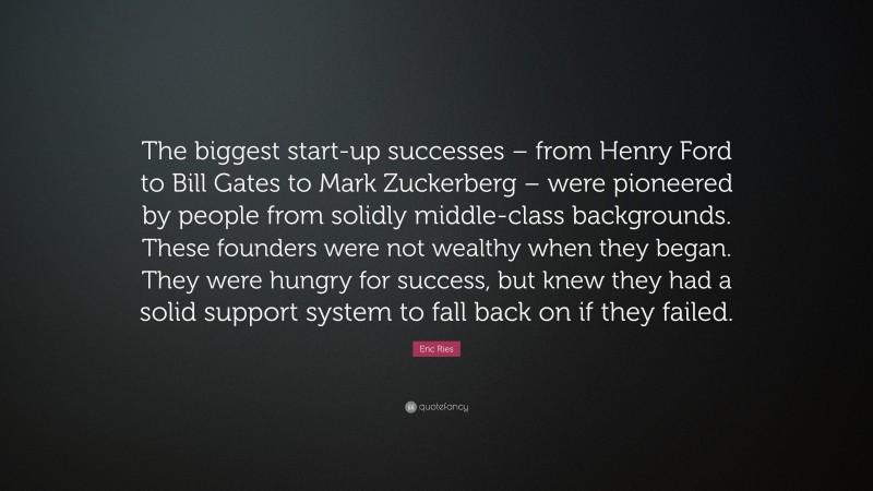 Eric Ries Quote: “The biggest start-up successes – from Henry Ford to Bill Gates to Mark Zuckerberg – were pioneered by people from solidly middle-class backgrounds. These founders were not wealthy when they began. They were hungry for success, but knew they had a solid support system to fall back on if they failed.”