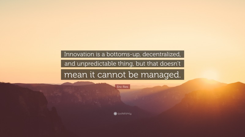 Eric Ries Quote: “Innovation is a bottoms-up, decentralized, and unpredictable thing, but that doesn’t mean it cannot be managed.”